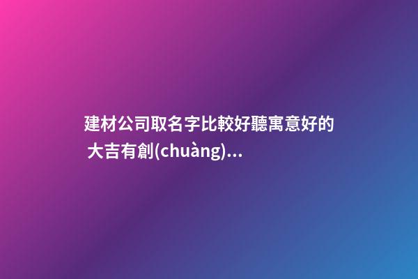 建材公司取名字比較好聽寓意好的 大吉有創(chuàng)意店企業(yè)名,起名之家-第1張-公司起名-玄機(jī)派